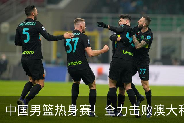 中国男篮热身赛！全力击败澳大利亚，郭士强打造双塔，央视直播